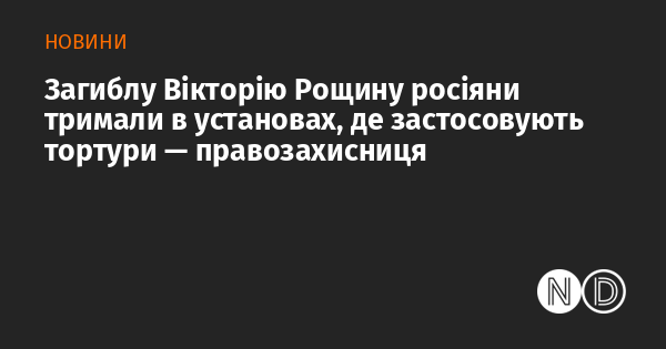 Загиблу Вікторію Рощину російські силовики утримували в місцях, де практикують катування, заявила правозахисниця.